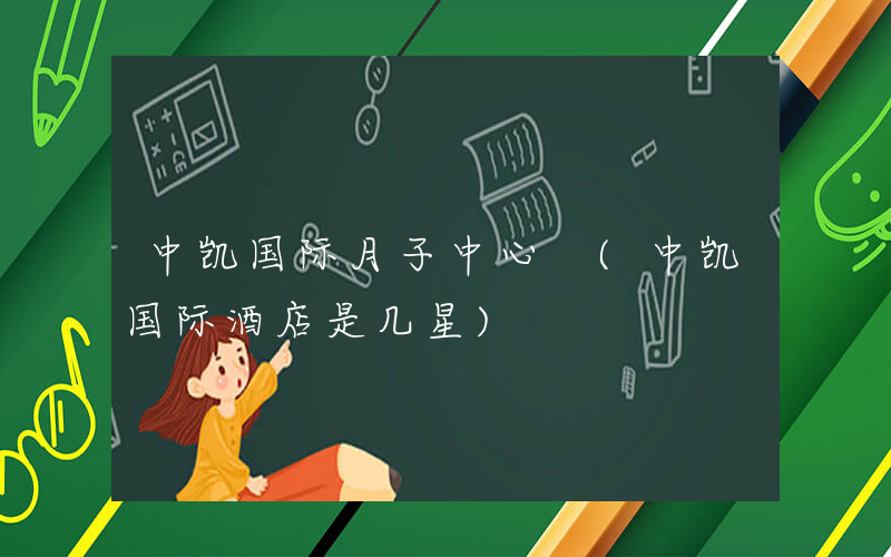 中凯国际月子中心 (中凯国际酒店是几星)